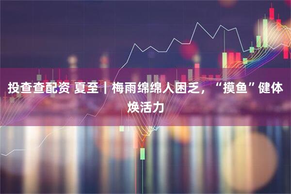 投查查配资 夏至｜梅雨绵绵人困乏，“摸鱼”健体焕活力
