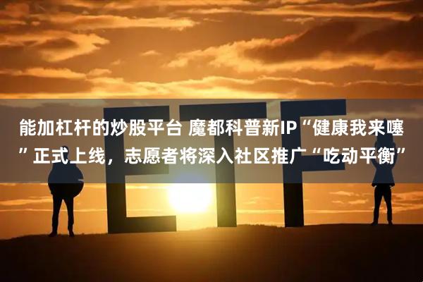 能加杠杆的炒股平台 魔都科普新IP“健康我来噻”正式上线，志愿者将深入社区推广“吃动平衡”