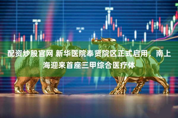 配资炒股官网 新华医院奉贤院区正式启用，南上海迎来首座三甲综合医疗体