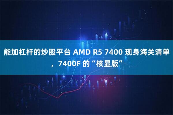 能加杠杆的炒股平台 AMD R5 7400 现身海关清单，7400F 的“核显版”