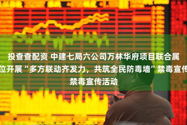 投查查配资 中建七局六公司万林华府项目联合属地单位开展“多方联动齐发力，共筑全民防毒墙”禁毒宣传活动