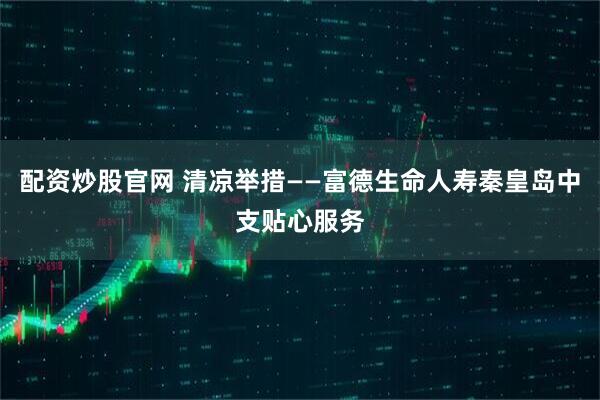 配资炒股官网 清凉举措——富德生命人寿秦皇岛中支贴心服务