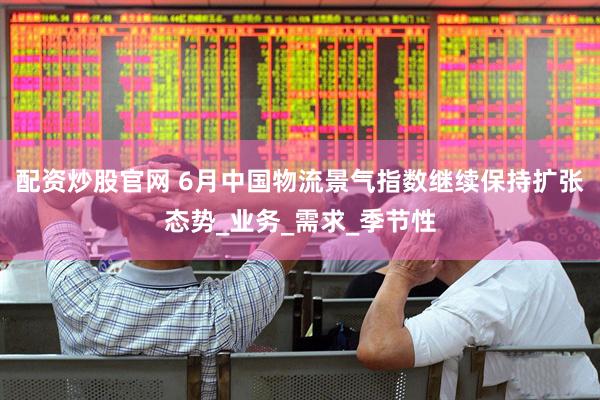 配资炒股官网 6月中国物流景气指数继续保持扩张态势_业务_需求_季节性