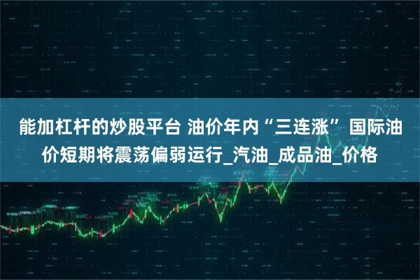 能加杠杆的炒股平台 油价年内“三连涨” 国际油价短期将震荡偏弱运行_汽油_成品油_价格