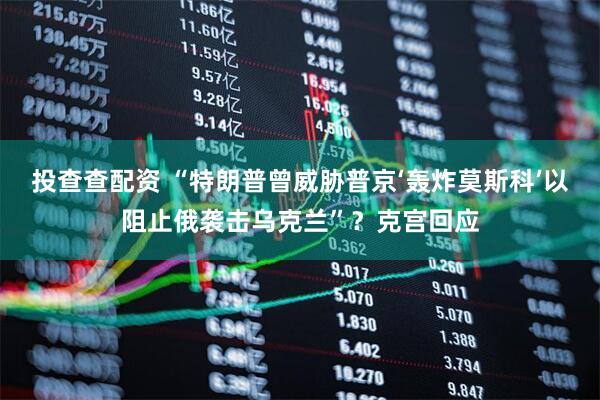 投查查配资 “特朗普曾威胁普京‘轰炸莫斯科’以阻止俄袭击乌克兰”？克宫回应