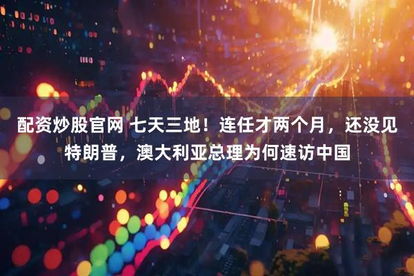 配资炒股官网 七天三地！连任才两个月，还没见特朗普，澳大利亚总理为何速访中国