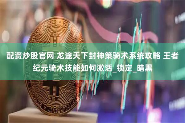 配资炒股官网 龙途天下封神策骑术系统攻略 王者纪元骑术技能如何激活_锁定_暗黑