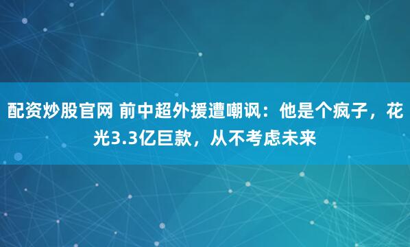 配资炒股官网 前中超外援遭嘲讽：他是个疯子，花光3.3亿巨款，从不考虑未来