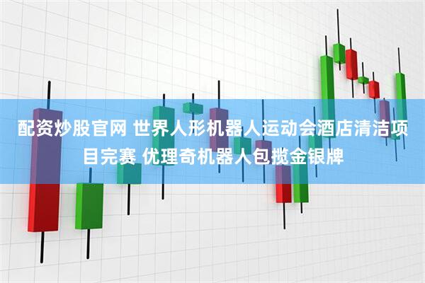 配资炒股官网 世界人形机器人运动会酒店清洁项目完赛 优理奇机器人包揽金银牌