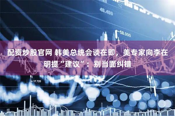 配资炒股官网 韩美总统会谈在即，美专家向李在明提“建议”：别当面纠错