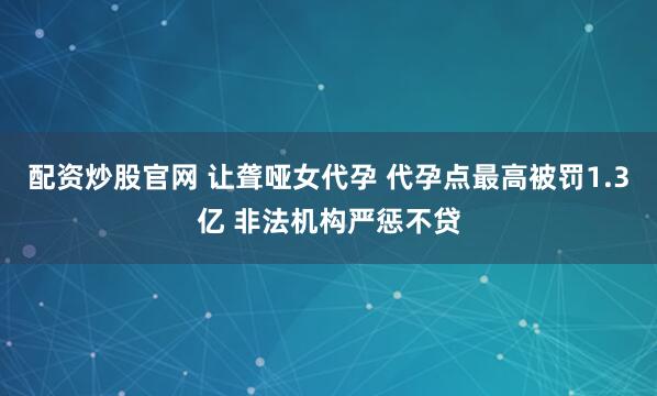 配资炒股官网 让聋哑女代孕 代孕点最高被罚1.3亿 非法机构严惩不贷