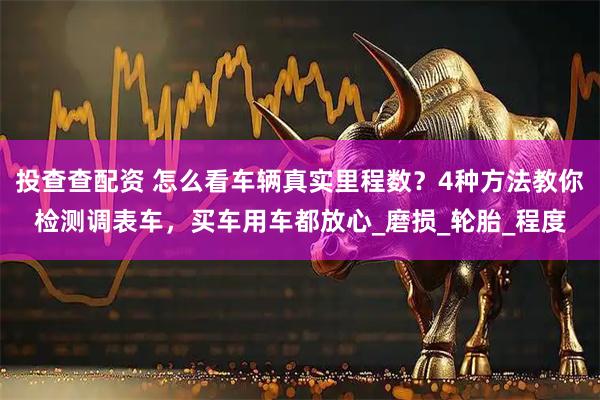 投查查配资 怎么看车辆真实里程数？4种方法教你检测调表车，买车用车都放心_磨损_轮胎_程度