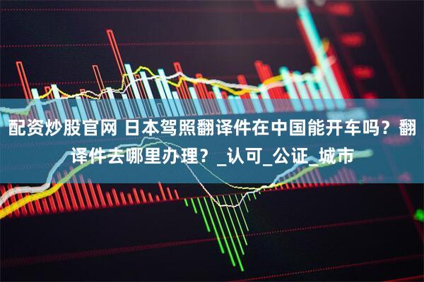 配资炒股官网 日本驾照翻译件在中国能开车吗？翻译件去哪里办理？_认可_公证_城市