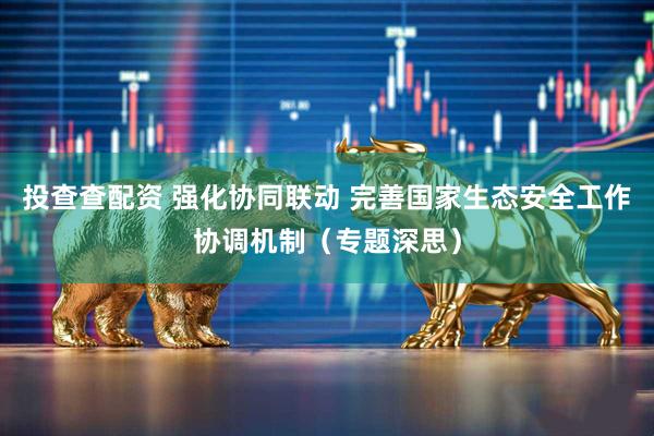 投查查配资 强化协同联动 完善国家生态安全工作协调机制（专题深思）