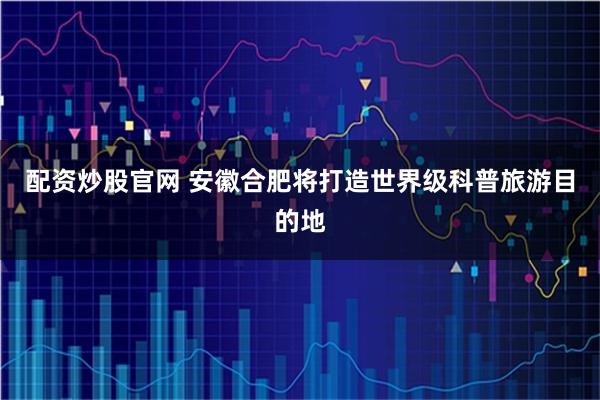 配资炒股官网 安徽合肥将打造世界级科普旅游目的地