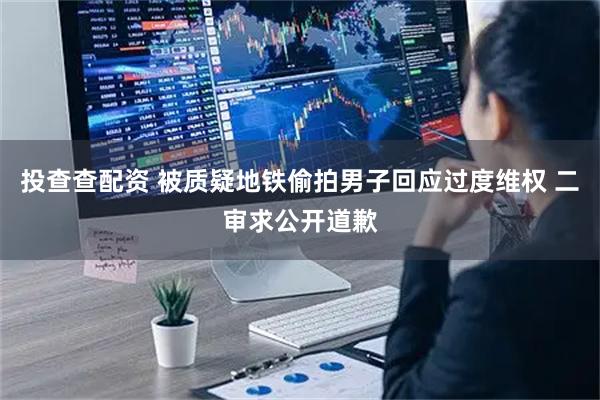 投查查配资 被质疑地铁偷拍男子回应过度维权 二审求公开道歉