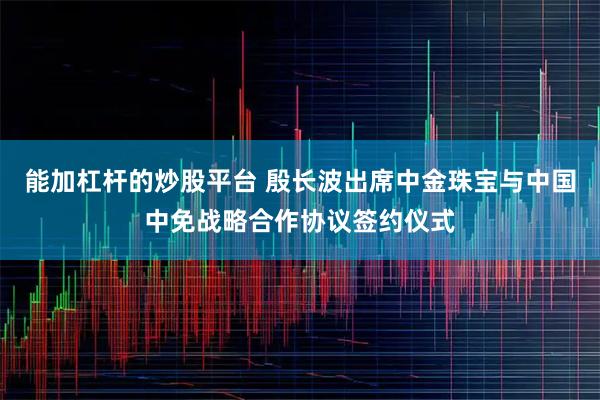 能加杠杆的炒股平台 殷长波出席中金珠宝与中国中免战略合作协议签约仪式