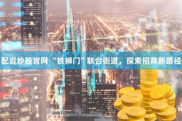配资炒股官网 “铁狮门”联合街道，探索招商新路径