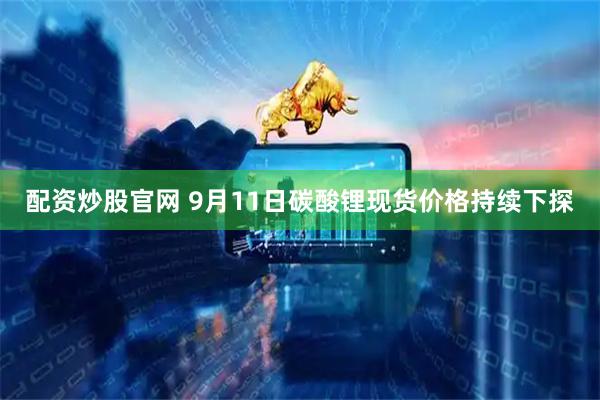 配资炒股官网 9月11日碳酸锂现货价格持续下探