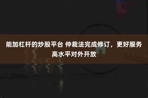 能加杠杆的炒股平台 仲裁法完成修订，更好服务高水平对外开放