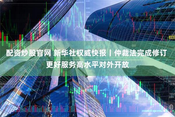 配资炒股官网 新华社权威快报丨仲裁法完成修订 更好服务高水平对外开放