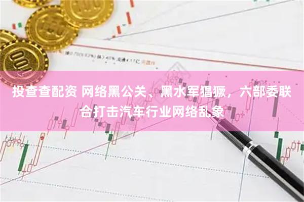 投查查配资 网络黑公关、黑水军猖獗，六部委联合打击汽车行业网络乱象