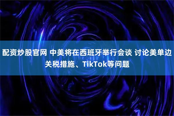 配资炒股官网 中美将在西班牙举行会谈 讨论美单边关税措施、TikTok等问题