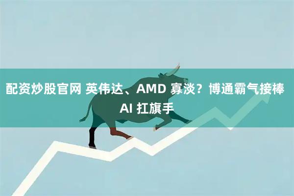 配资炒股官网 英伟达、AMD 寡淡？博通霸气接棒 AI 扛旗手