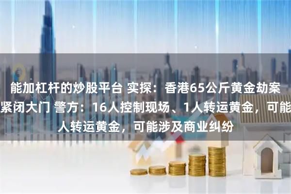 能加杠杆的炒股平台 实探：香港65公斤黄金劫案打金工场日常紧闭大门 警方：16人控制现场、1人转运黄金，可能涉及商业纠纷