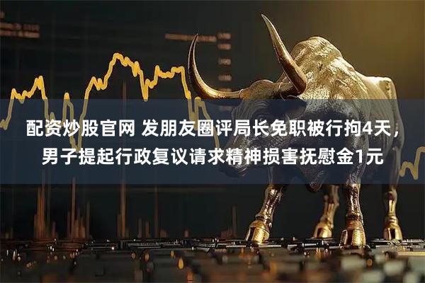 配资炒股官网 发朋友圈评局长免职被行拘4天，男子提起行政复议请求精神损害抚慰金1元