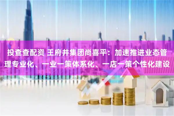 投查查配资 王府井集团尚喜平：加速推进业态管理专业化、一业一策体系化、一店一策个性化建设