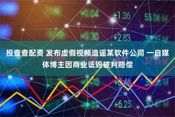 投查查配资 发布虚假视频造谣某软件公司 一自媒体博主因商业诋毁被判赔偿