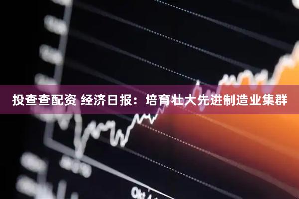 投查查配资 经济日报：培育壮大先进制造业集群