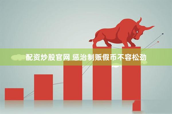 配资炒股官网 惩治制贩假币不容松劲