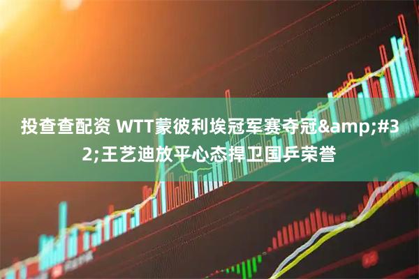 投查查配资 WTT蒙彼利埃冠军赛夺冠&#32;王艺迪放平心态捍卫国乒荣誉