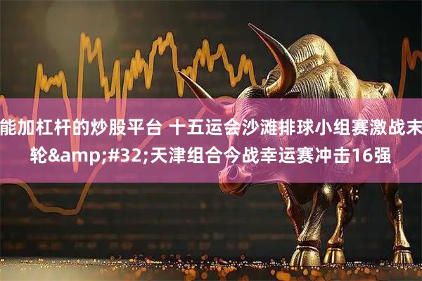 能加杠杆的炒股平台 十五运会沙滩排球小组赛激战末轮&#32;天津组合今战幸运赛冲击16强