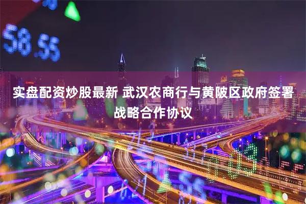 实盘配资炒股最新 武汉农商行与黄陂区政府签署战略合作协议