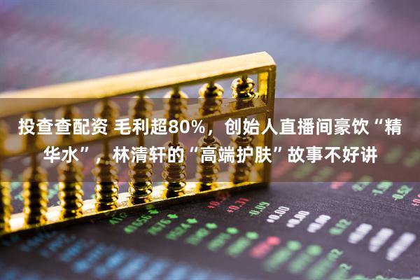 投查查配资 毛利超80%,创始人直播间豪饮“精华水”,林清轩的“高端护肤”故事不好讲