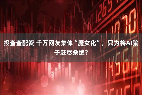 投查查配资 千万网友集体“魔女化”，只为将AI骗子赶尽杀绝？