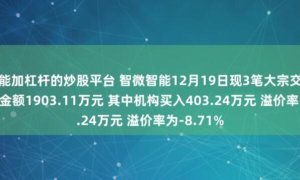 能加杠杆的炒股平台 智微智能12月19日现3笔大宗交易 总成交金额1903.11万元 其中机构买入403.24万元 溢价率为-8.71%