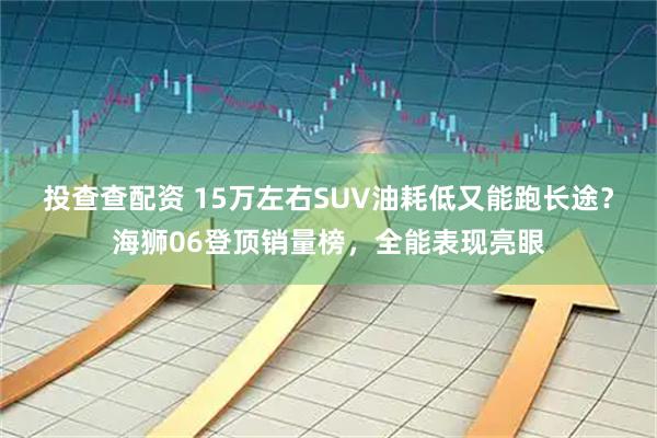 投查查配资 15万左右SUV油耗低又能跑长途？海狮06登顶销量榜，全能表现亮眼