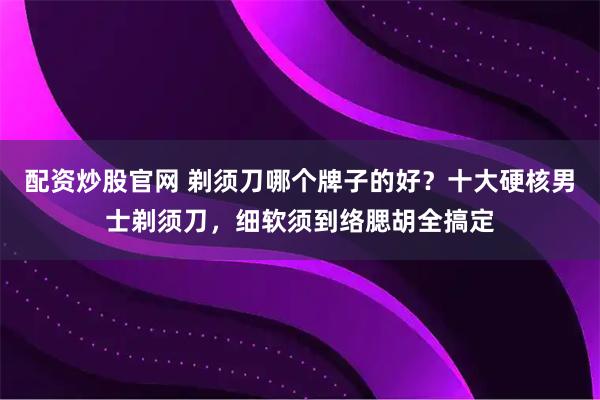 配资炒股官网 剃须刀哪个牌子的好？十大硬核男士剃须刀，细软须到络腮胡全搞定