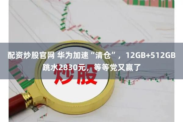配资炒股官网 华为加速“清仓”，12GB+512GB跳水2830元，等等党又赢了