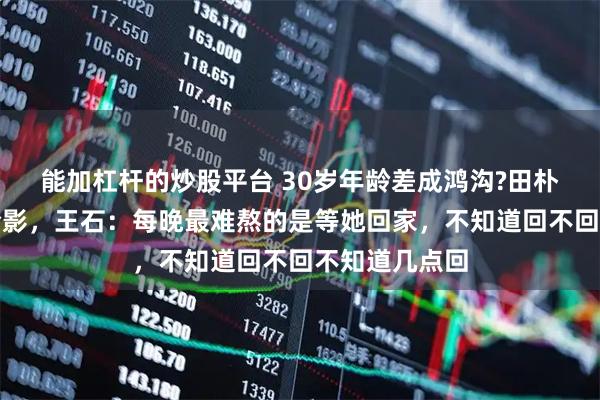 能加杠杆的炒股平台 30岁年龄差成鸿沟?田朴珺删光王石合影，王石：每晚最难熬的是等她回家，不知道回不回不知道几点回